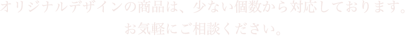 オリジナルデザインの商品は、少ない個数から対応しております。お気軽にご相談ください。